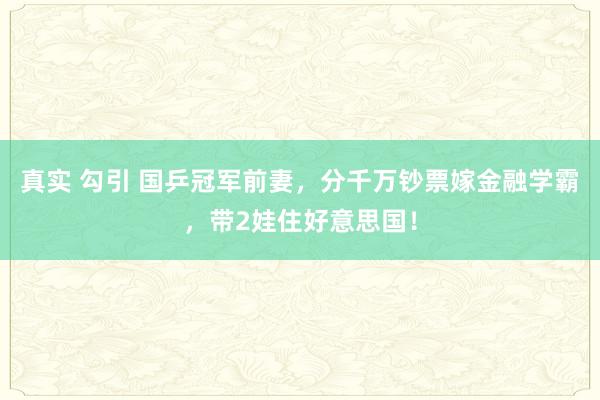 真实 勾引 国乒冠军前妻，分千万钞票嫁金融学霸，带2娃住好意思国！