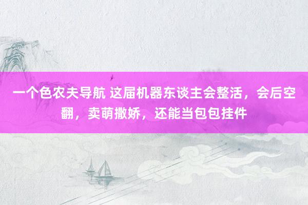 一个色农夫导航 这届机器东谈主会整活，会后空翻，卖萌撒娇，还能当包包挂件