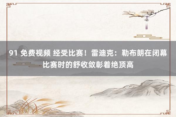 91 免费视频 经受比赛！雷迪克：勒布朗在闭幕比赛时的舒收敛彰着绝顶高