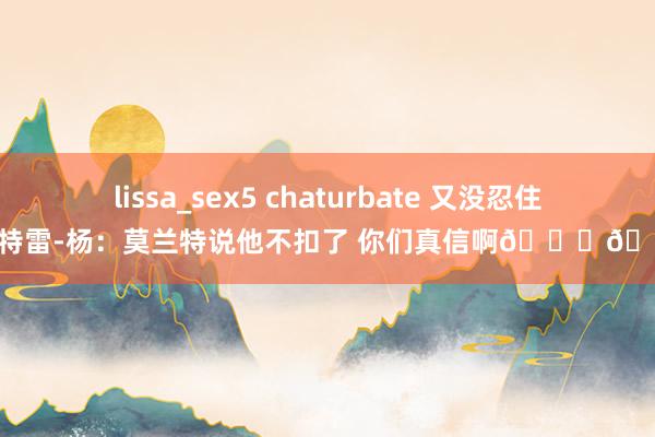 lissa_sex5 chaturbate 又没忍住！特雷-杨：莫兰特说他不扣了 你们真信啊😏🤣