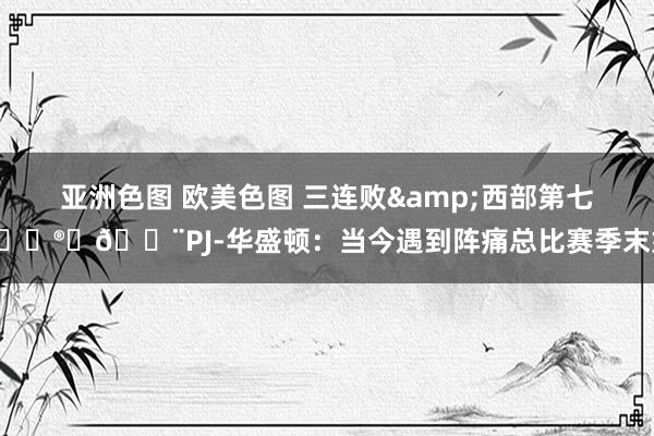 亚洲色图 欧美色图 三连败&西部第七😮‍💨PJ-华盛顿：当今遇到阵痛总比赛季末好