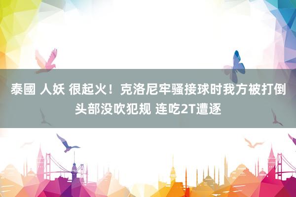 泰國 人妖 很起火！克洛尼牢骚接球时我方被打倒头部没吹犯规 连吃2T遭逐