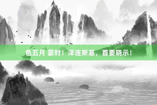 色五月 霎时！泽连斯基，首要晓示！