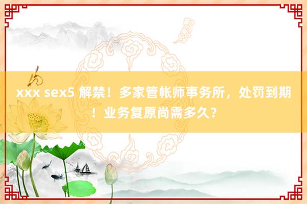 xxx sex5 解禁！多家管帐师事务所，处罚到期！业务复原尚需多久？