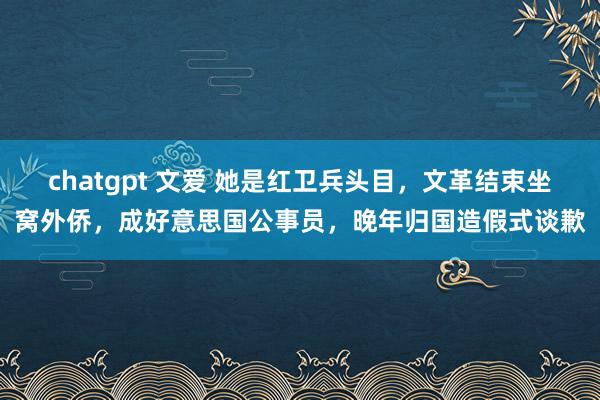 chatgpt 文爱 她是红卫兵头目，文革结束坐窝外侨，成好意思国公事员，晚年归国造假式谈歉