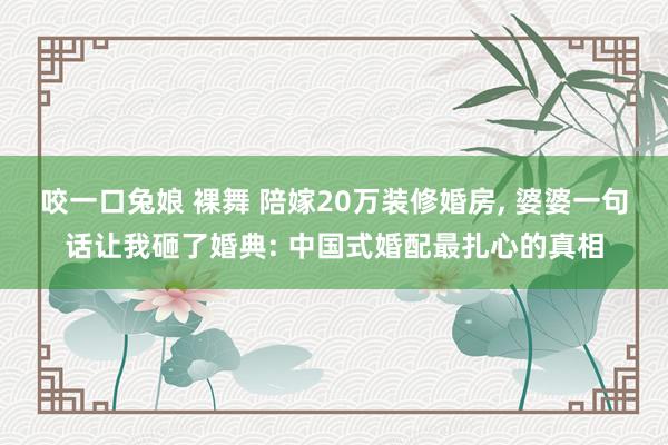 咬一口兔娘 裸舞 陪嫁20万装修婚房， 婆婆一句话让我砸了婚典: 中国式婚配最扎心的真相