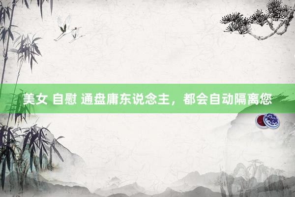 美女 自慰 通盘庸东说念主，都会自动隔离您