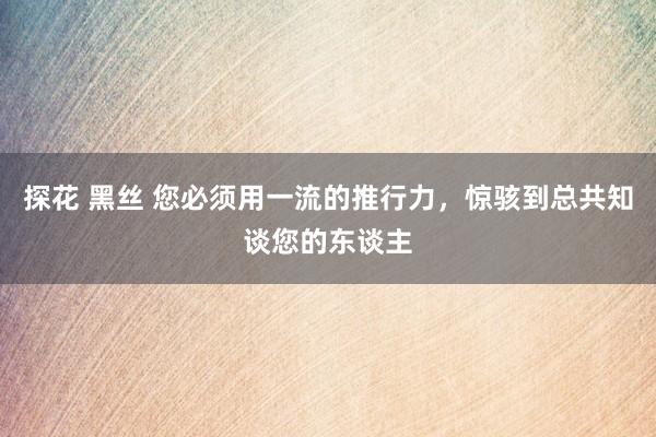 探花 黑丝 您必须用一流的推行力，惊骇到总共知谈您的东谈主