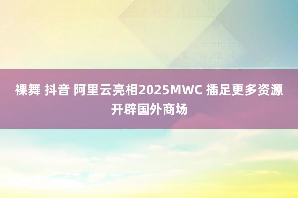 裸舞 抖音 阿里云亮相2025MWC 插足更多资源开辟国外商场