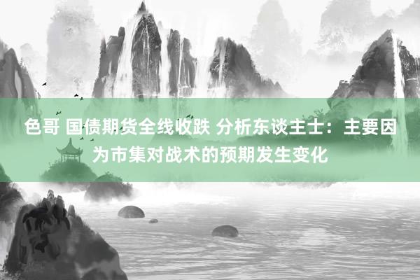 色哥 国债期货全线收跌 分析东谈主士：主要因为市集对战术的预期发生变化