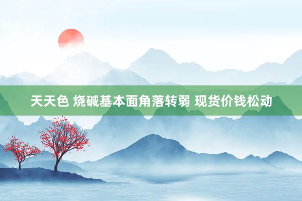 天天色 烧碱基本面角落转弱 现货价钱松动