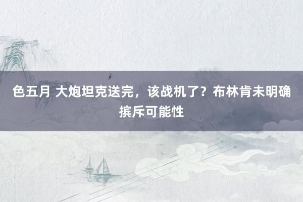 色五月 大炮坦克送完，该战机了？布林肯未明确摈斥可能性