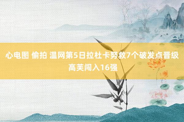 心电图 偷拍 温网第5日拉杜卡努救7个破发点晋级 高芙闯入16强
