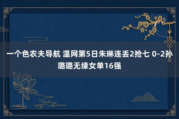 一个色农夫导航 温网第5日朱琳连丢2抢七 0-2孙璐璐无缘女单16强