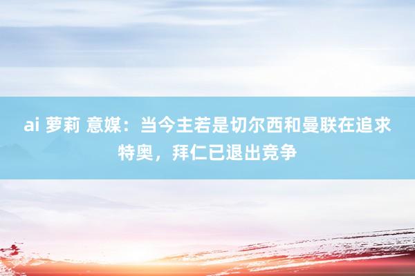 ai 萝莉 意媒：当今主若是切尔西和曼联在追求特奥，拜仁已退出竞争