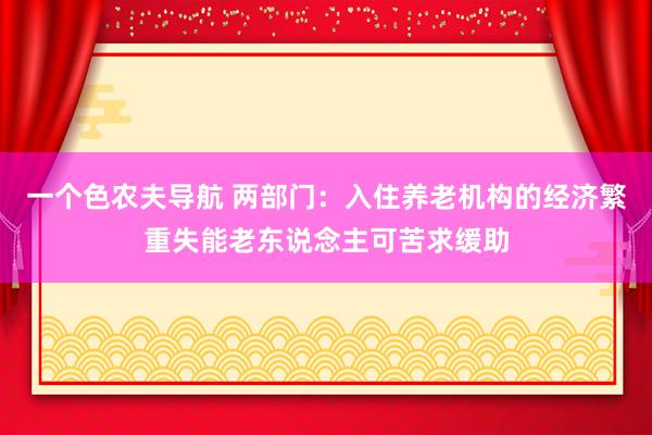 一个色农夫导航 两部门：入住养老机构的经济繁重失能老东说念主可苦求缓助