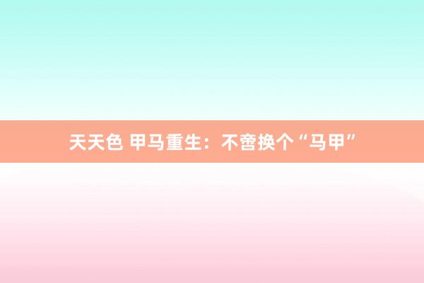 天天色 甲马重生：不啻换个“马甲”