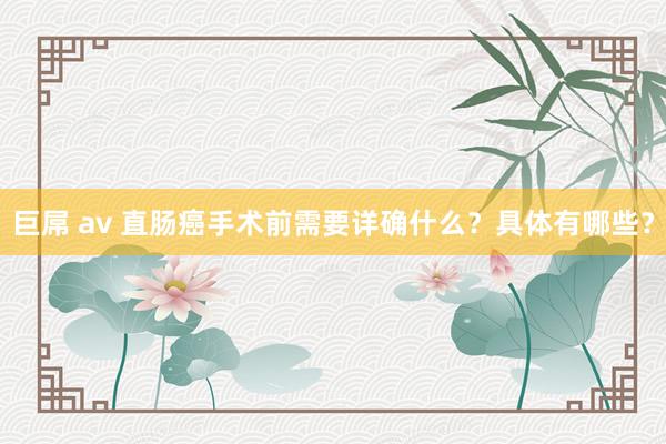 巨屌 av 直肠癌手术前需要详确什么？具体有哪些？