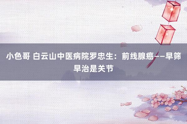 小色哥 白云山中医病院罗忠生：前线腺癌——早筛早治是关节