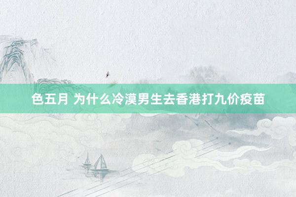 色五月 为什么冷漠男生去香港打九价疫苗