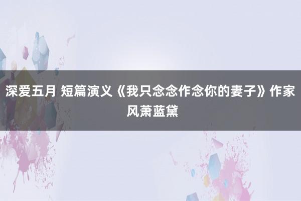 深爱五月 短篇演义《我只念念作念你的妻子》作家 风萧蓝黛