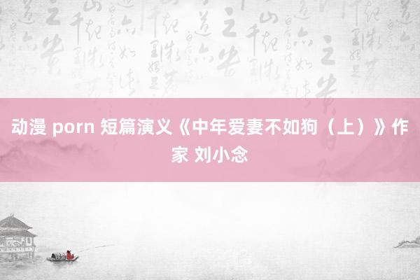 动漫 porn 短篇演义《中年爱妻不如狗（上）》作家 刘小念