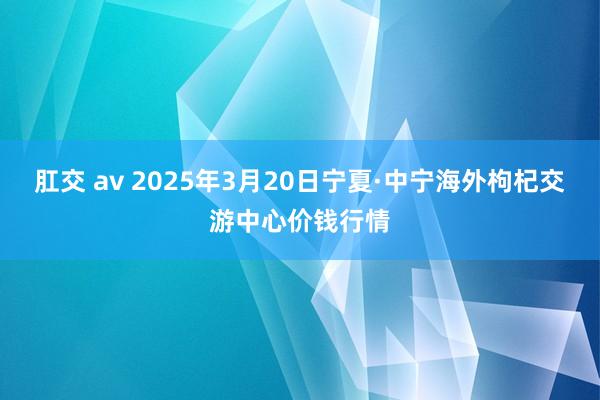 肛交 av 2025年3月20日宁夏·中宁海外枸杞交游中心价钱行情
