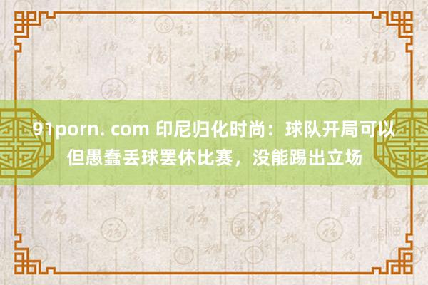 91porn. com 印尼归化时尚：球队开局可以但愚蠢丢球罢休比赛，没能踢出立场