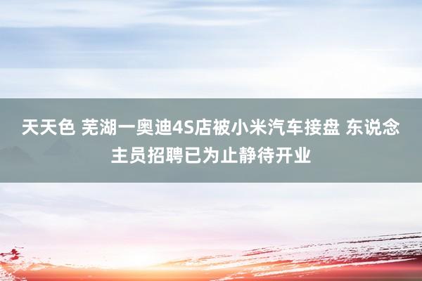 天天色 芜湖一奥迪4S店被小米汽车接盘 东说念主员招聘已为止静待开业