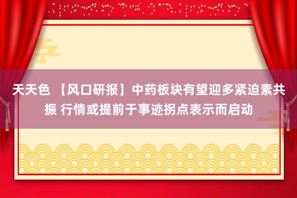 天天色 【风口研报】中药板块有望迎多紧迫素共振 行情或提前于事迹拐点表示而启动