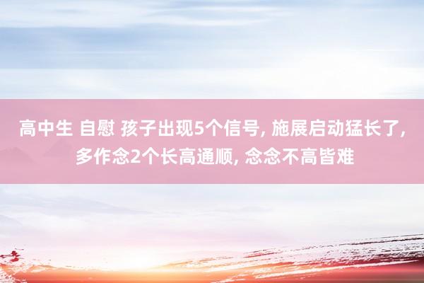 高中生 自慰 孩子出现5个信号， 施展启动猛长了， 多作念2个长高通顺， 念念不高皆难
