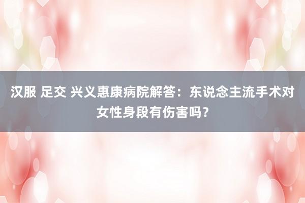 汉服 足交 兴义惠康病院解答：东说念主流手术对女性身段有伤害吗？