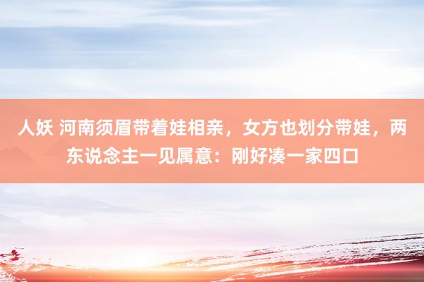 人妖 河南须眉带着娃相亲，女方也划分带娃，两东说念主一见属意：刚好凑一家四口