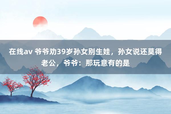 在线av 爷爷劝39岁孙女别生娃，孙女说还莫得老公，爷爷：那玩意有的是