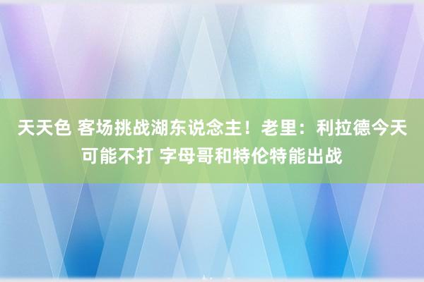 天天色 客场挑战湖东说念主！老里：利拉德今天可能不打 字母哥和特伦特能出战