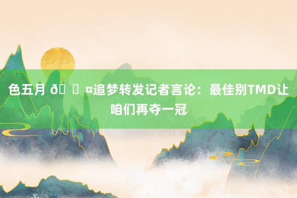 色五月 😤追梦转发记者言论：最佳别TMD让咱们再夺一冠