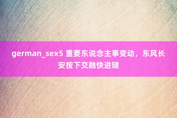 german_sex5 重要东说念主事变动，东风长安按下交融快进键