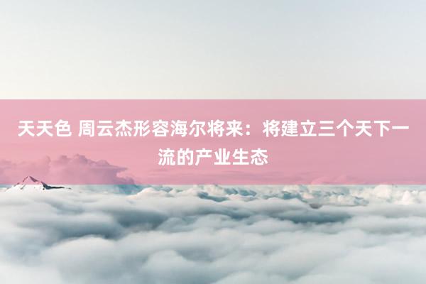 天天色 周云杰形容海尔将来：将建立三个天下一流的产业生态