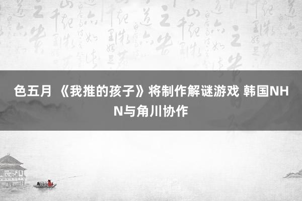色五月 《我推的孩子》将制作解谜游戏 韩国NHN与角川协作