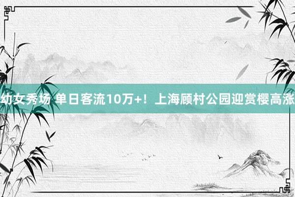 幼女秀场 单日客流10万+！上海顾村公园迎赏樱高涨
