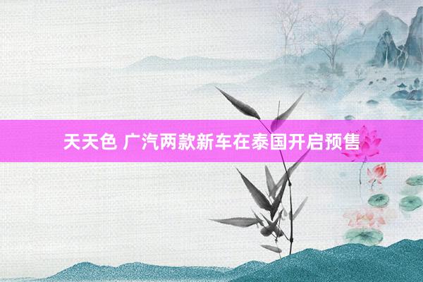 天天色 广汽两款新车在泰国开启预售