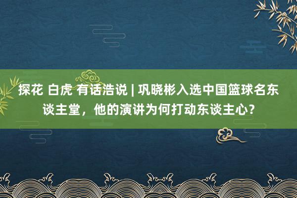 探花 白虎 有话浩说 | 巩晓彬入选中国篮球名东谈主堂，他的演讲为何打动东谈主心？