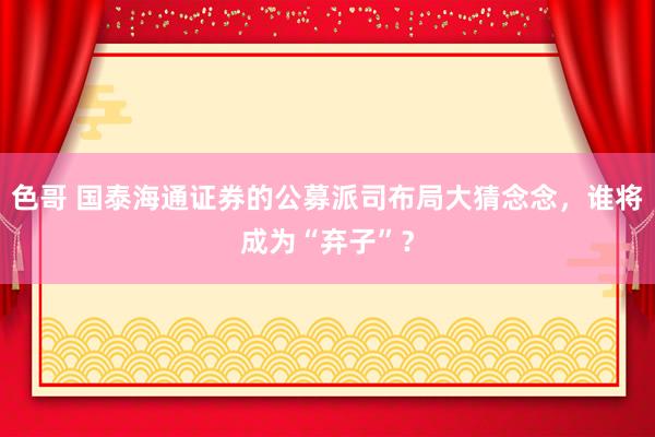 色哥 国泰海通证券的公募派司布局大猜念念，谁将成为“弃子”？