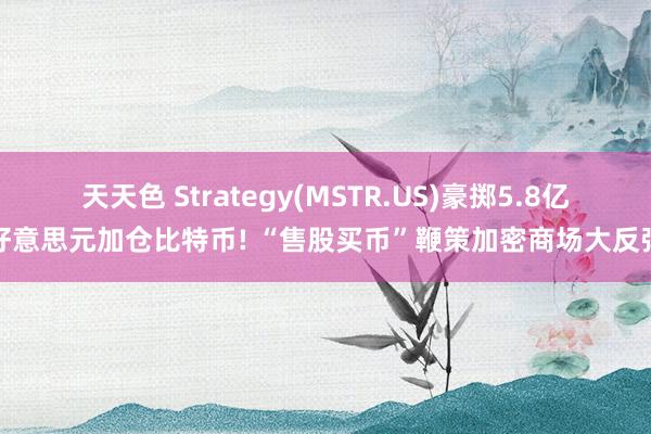 天天色 Strategy(MSTR.US)豪掷5.8亿好意思元加仓比特币! “售股买币”鞭策加密商场大反弹