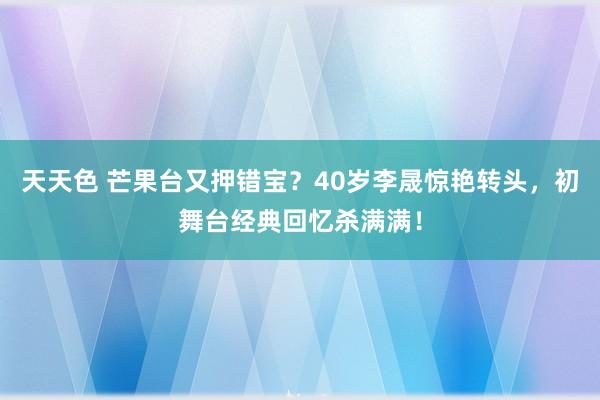 天天色 芒果台又押错宝？40岁李晟惊艳转头，初舞台经典回忆杀满满！