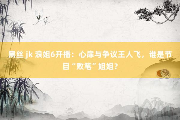 黑丝 jk 浪姐6开播：心扉与争议王人飞，谁是节目“败笔”姐姐？