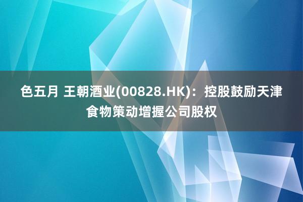 色五月 王朝酒业(00828.HK)：控股鼓励天津食物策动增握公司股权