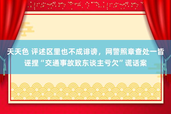 天天色 评述区里也不成诽谤，网警照章查处一皆诬捏“交通事故致东谈主亏欠”谎话案