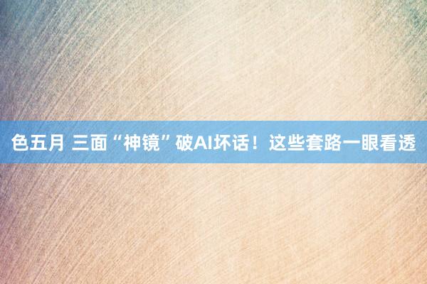 色五月 三面“神镜”破AI坏话！这些套路一眼看透
