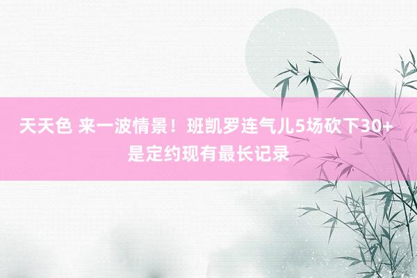 天天色 来一波情景！班凯罗连气儿5场砍下30+ 是定约现有最长记录